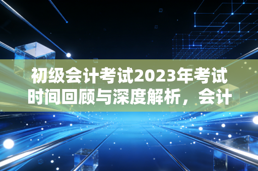 初级会计考试2023年考试时间回顾与深度解析,会计路上的成人礼