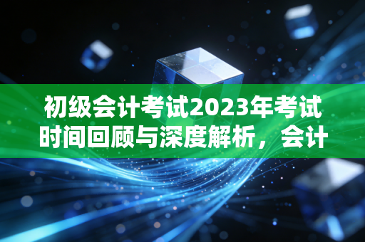 初级会计考试2023年考试时间回顾与深度解析，会计路上的成人礼