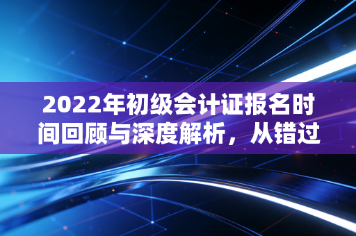 2022年初级会计证报名时间回顾与深度解析,从错过到拿下的进阶之路