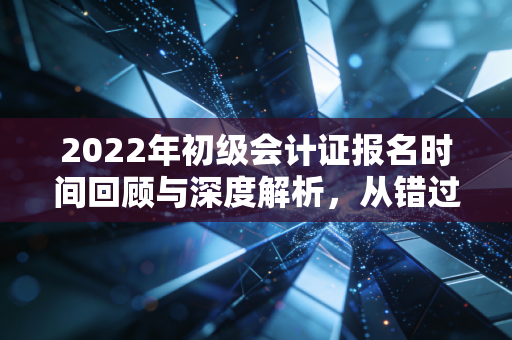 2022年初级会计证报名时间回顾与深度解析,从错过到拿下的进阶之路