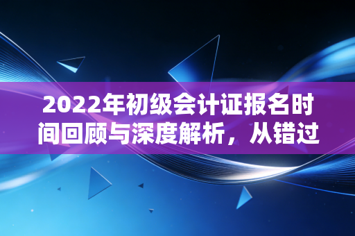 2022年初级会计证报名时间回顾与深度解析，从错过到拿下的进阶之路