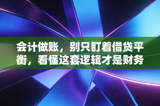 会计做账,别只盯着借贷平衡,看懂这套逻辑才是财务人的护城河