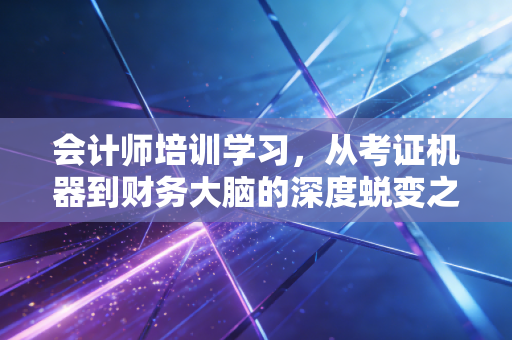 会计师培训学习,从考证机器到财务大脑的深度蜕变之路