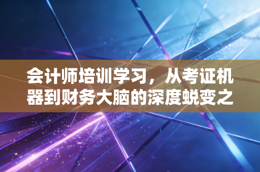 会计师培训学习，从考证机器到财务大脑的深度蜕变之路