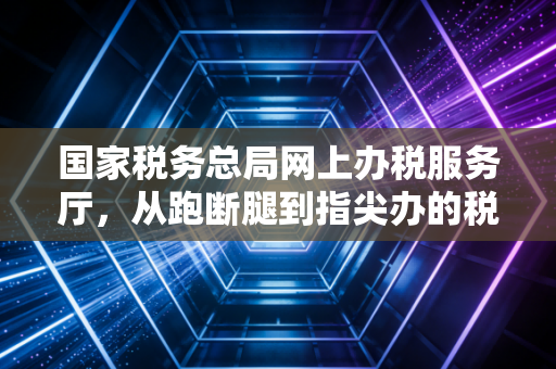 国家税务总局网上办税服务厅,从跑断腿到指尖办的税务进化论