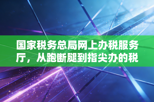 国家税务总局网上办税服务厅,从跑断腿到指尖办的税务进化论