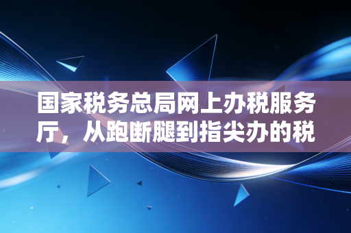 国家税务总局网上办税服务厅，从跑断腿到指尖办的税务进化论