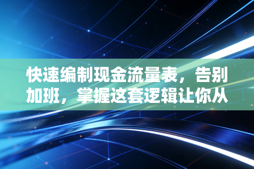 快速编制现金流量表，告别加班，掌握这套逻辑让你从此游刃有余