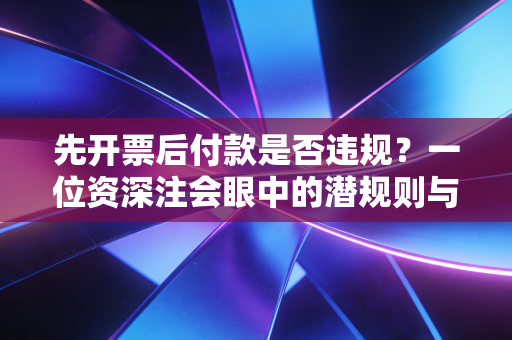 先开票后付款是否违规？一位资深注会眼中的潜规则与税务红线