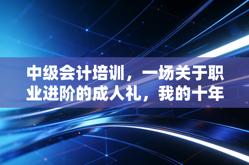 中级会计培训,一场关于职业进阶的成人礼,我的十年行业观察