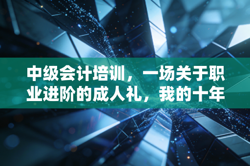 中级会计培训，一场关于职业进阶的成人礼，我的十年行业观察