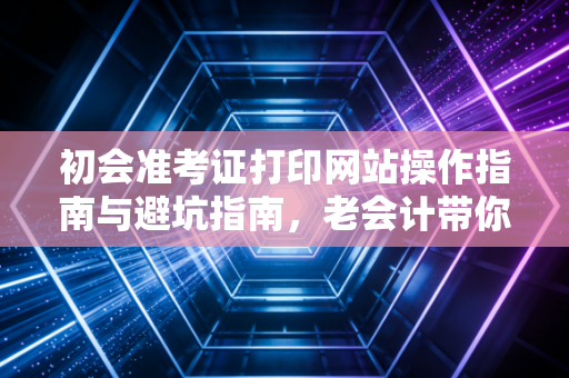 初会准考证打印网站操作指南与避坑指南，老会计带你顺利通关
