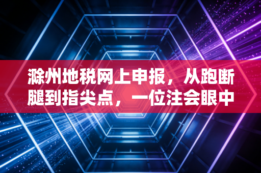 滁州地税网上申报,从跑断腿到指尖点,一位注会眼中的税务数字化变迁