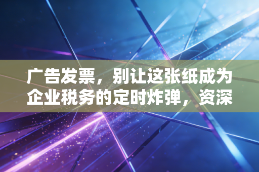 广告发票，别让这张纸成为企业税务的定时炸弹，资深CPA带你避坑