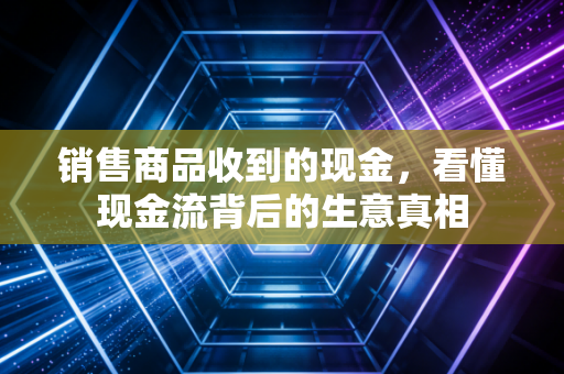 销售商品收到的现金，看懂现金流背后的生意真相