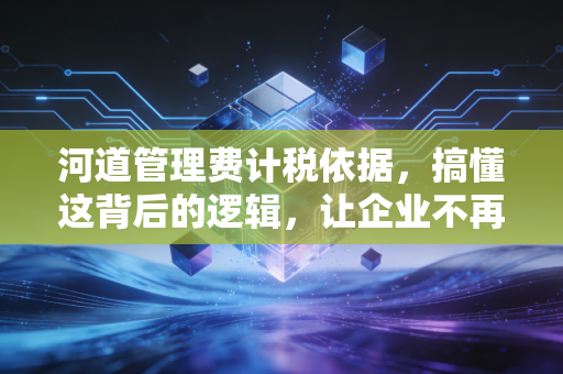 河道管理费计税依据,搞懂这背后的逻辑,让企业不再为糊涂账买单