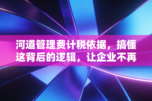 河道管理费计税依据，搞懂这背后的逻辑，让企业不再为糊涂账买单