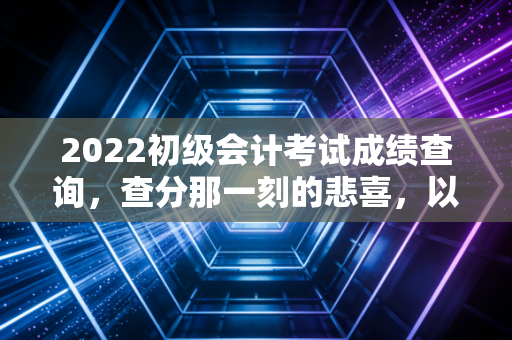 2022初级会计考试成绩查询,查分那一刻的悲喜,以及我对会计行业未来的真实看法