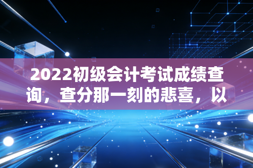 2022初级会计考试成绩查询，查分那一刻的悲喜，以及我对会计行业未来的真实看法