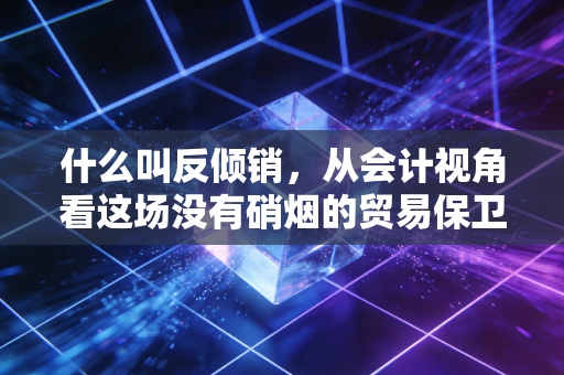 什么叫反倾销,从会计视角看这场没有硝烟的贸易保卫战