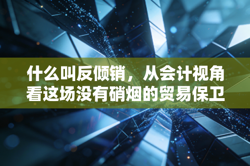 什么叫反倾销,从会计视角看这场没有硝烟的贸易保卫战