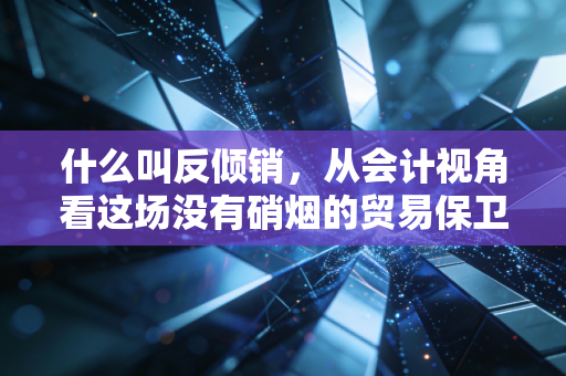 什么叫反倾销，从会计视角看这场没有硝烟的贸易保卫战