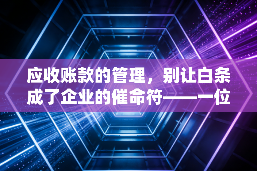 应收账款的管理,别让白条成了企业的催命符——一位注会老兵的掏心窝子话