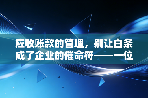 应收账款的管理，别让白条成了企业的催命符——一位注会老兵的掏心窝子话
