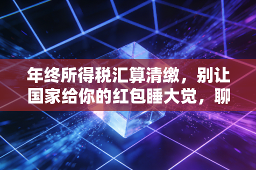 年终所得税汇算清缴,别让国家给你的红包睡大觉,聊聊那些不得不说的避坑指南