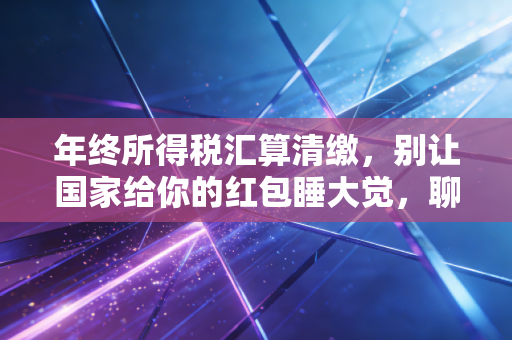 年终所得税汇算清缴，别让国家给你的红包睡大觉，聊聊那些不得不说的避坑指南