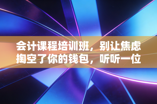 会计课程培训班，别让焦虑掏空了你的钱包，听听一位注会老兵的大实话