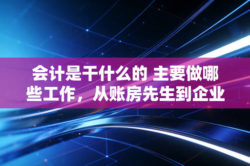 会计是干什么的 主要做哪些工作，从账房先生到企业军师的进阶之路