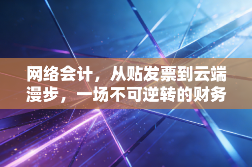网络会计,从贴发票到云端漫步,一场不可逆转的财务革命