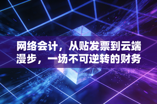 网络会计,从贴发票到云端漫步,一场不可逆转的财务革命