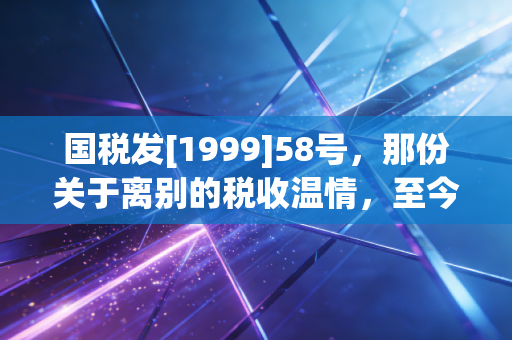 国税发[1999]58号，那份关于离别的税收温情，至今仍在守护我们的退路