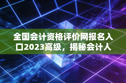 全国会计资格评价网报名入口2023高级,揭秘会计人职场跃迁的隐形门槛与破局之道