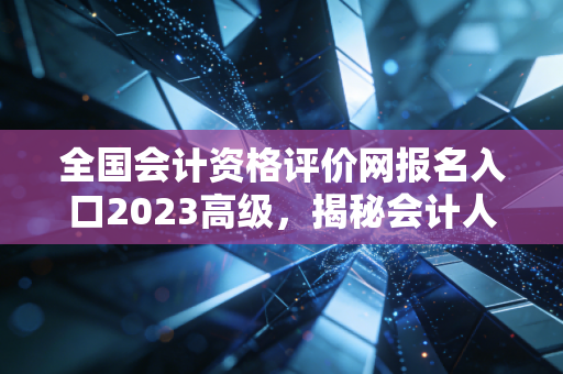 全国会计资格评价网报名入口2023高级,揭秘会计人职场跃迁的隐形门槛与破局之道