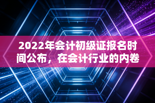 2022年会计初级证报名时间公布，在会计行业的内卷中，这张入场券你真的不能缺席