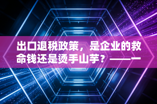 出口退税政策,是企业的救命钱还是烫手山芋?——一位注会眼中的实务避坑指南