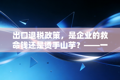 出口退税政策，是企业的救命钱还是烫手山芋？——一位注会眼中的实务避坑指南