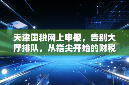 天津国税网上申报，告别大厅排队，从指尖开始的财税新生活