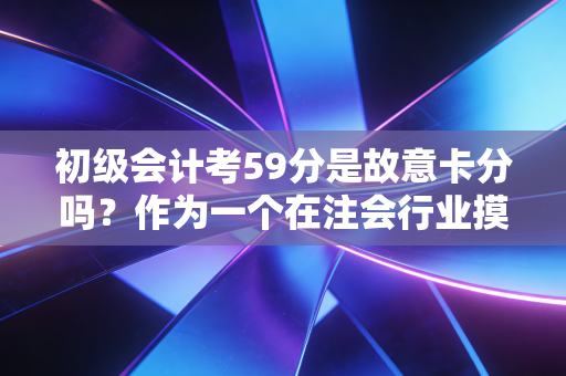 初级会计考59分是故意卡分吗?作为一个在注会行业摸爬滚打多年的老兵,我想和你聊聊这背后的真相