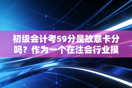 初级会计考59分是故意卡分吗？作为一个在注会行业摸爬滚打多年的老兵，我想和你聊聊这背后的真相