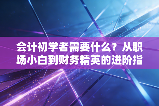 会计初学者需要什么？从职场小白到财务精英的进阶指南