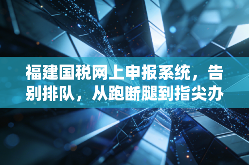 福建国税网上申报系统,告别排队,从跑断腿到指尖办的税务进化论