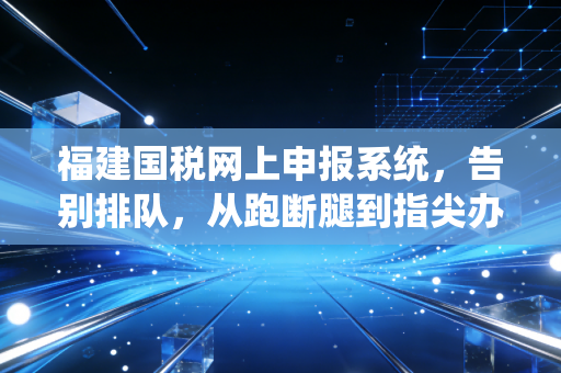 福建国税网上申报系统，告别排队，从跑断腿到指尖办的税务进化论