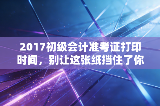 2017初级会计准考证打印时间，别让这张纸挡住了你的会计梦