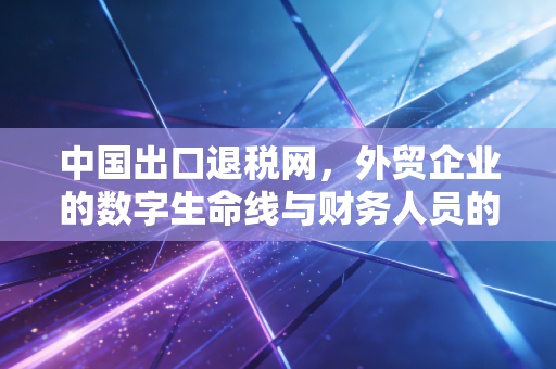 中国出口退税网，外贸企业的数字生命线与财务人员的避风港