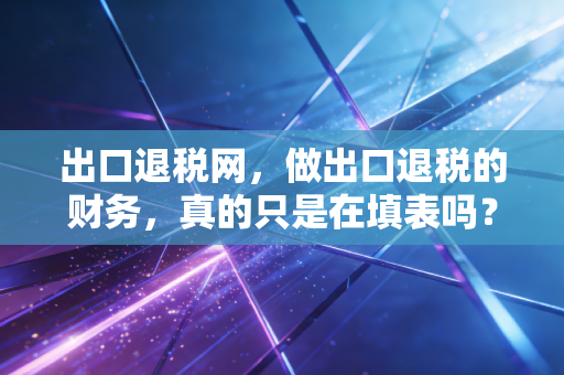 出口退税网，做出口退税的财务，真的只是在填表吗？聊聊那些年我们踩过的坑与未来的路