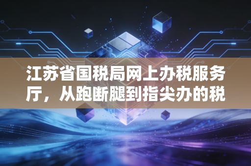 江苏省国税局网上办税服务厅,从跑断腿到指尖办的税务数字化革命